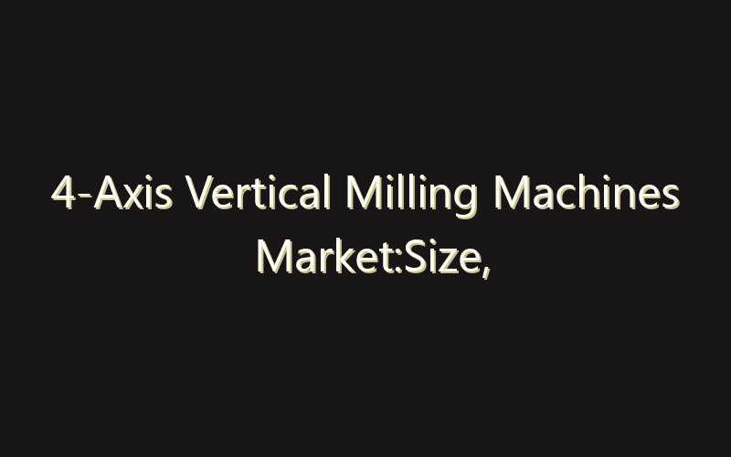 4-Axis Vertical Milling Machines Market:Size, Share, Scope And Forecast 2035