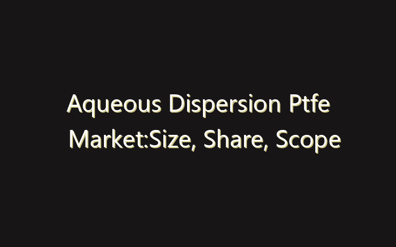Aqueous Dispersion Ptfe Market:Size, Share, Scope And Forecast 2035