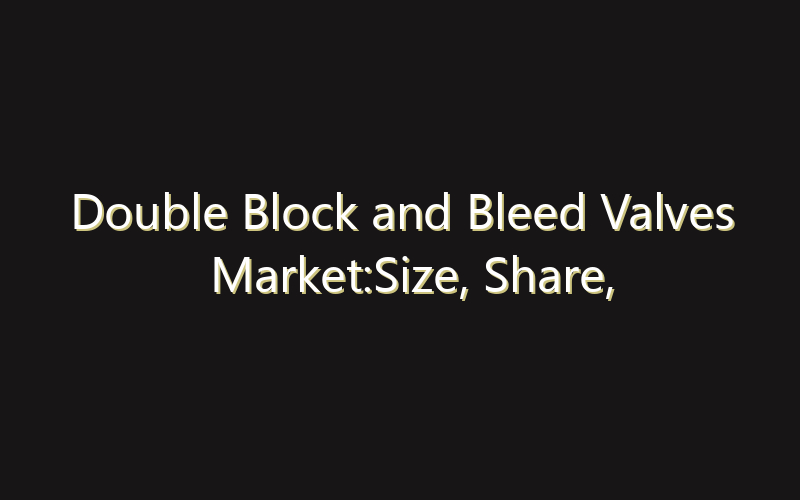 Double Block and Bleed Valves Market:Size, Share, Scope And Forecast 2035