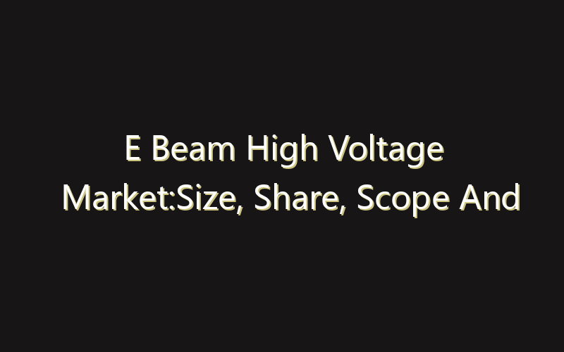 E Beam High Voltage Market:Size, Share, Scope And Forecast 2035