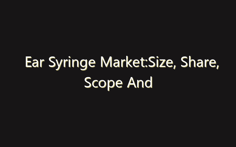 Ear Syringe Market:Size, Share, Scope And Forecast 2035