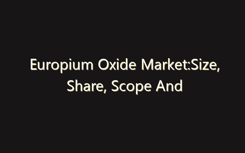 Europium Oxide Market:Size, Share, Scope And Forecast 2035