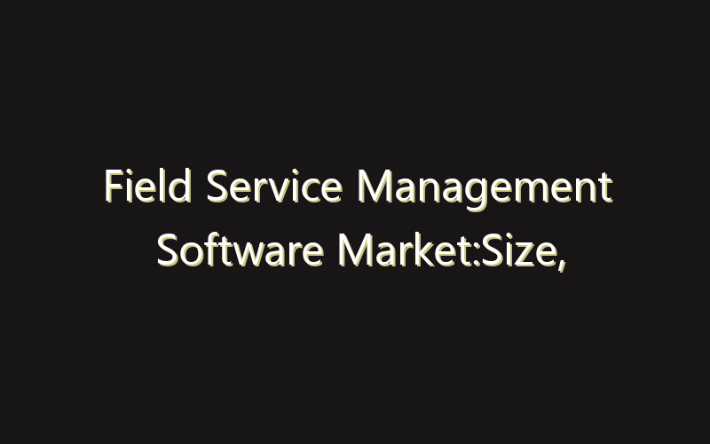 Field Service Management Software Market:Size, Share, Scope And Forecast 2035