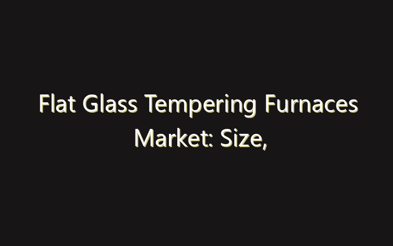 Flat Glass Tempering Furnaces Market: Size, Share, Scope And Forecast 2035