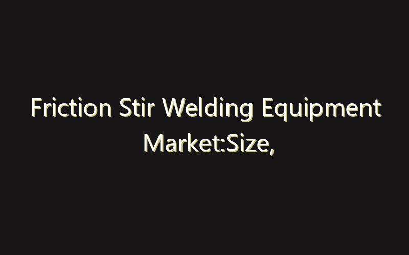 Friction Stir Welding Equipment Market:Size, Share, Scope And Forecast 2035