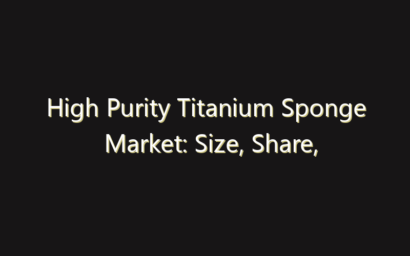 High Purity Titanium Sponge Market: Size, Share, Scope And Forecast 2035