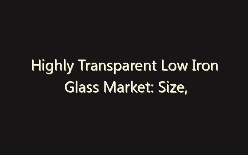 Highly Transparent Low Iron Glass Market: Size, Share, Scope And Forecast 2035