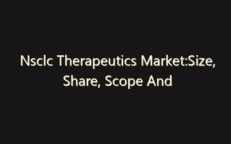 Nsclc Therapeutics Market:Size, Share, Scope And Forecast 2035
