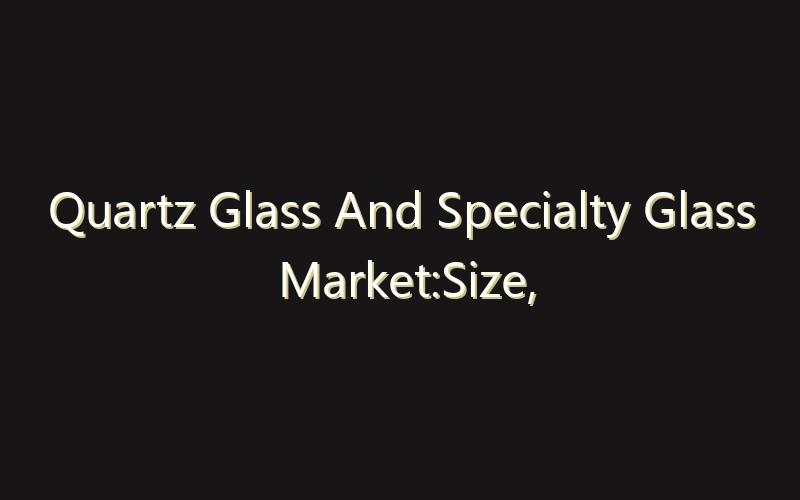 Quartz Glass And Specialty Glass Market:Size, Share, Scope And Forecast 2035