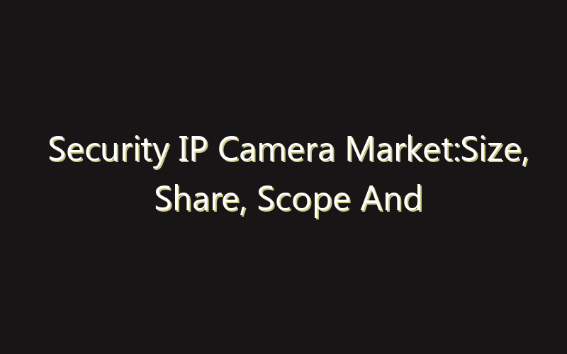 Security IP Camera Market:Size, Share, Scope And Forecast 2035