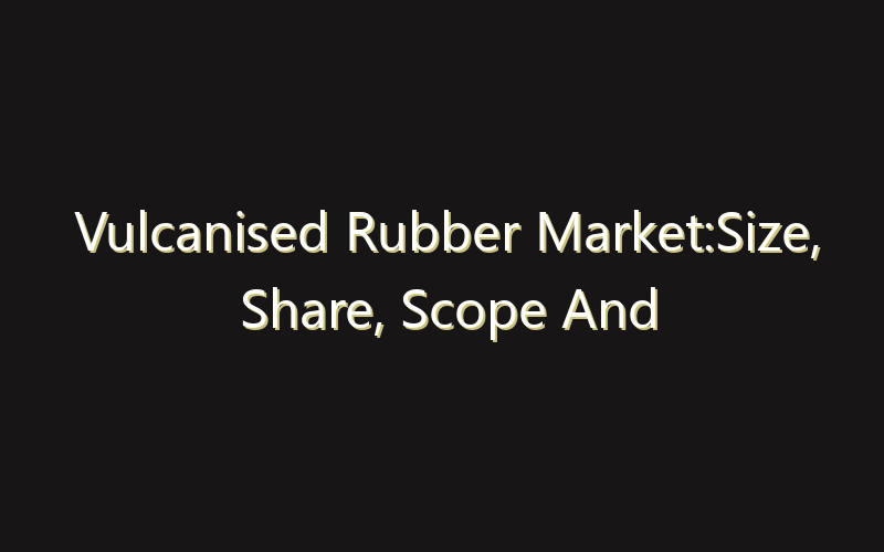Vulcanised Rubber Market:Size, Share, Scope And Forecast 2035