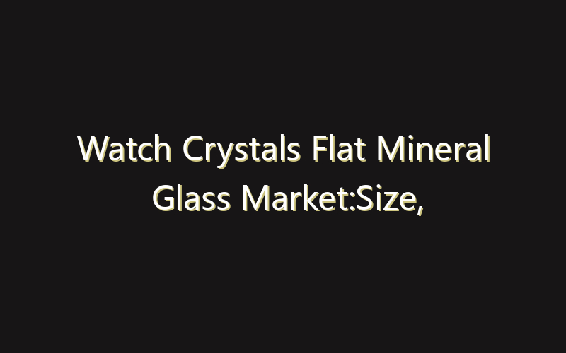 Watch Crystals Flat Mineral Glass Market:Size, Share, Scope And Forecast 2035